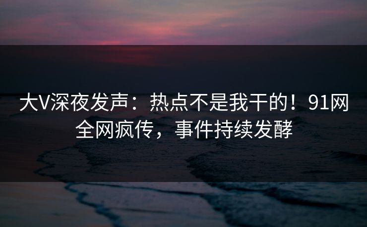 大V深夜发声：热点不是我干的！91网全网疯传，事件持续发酵