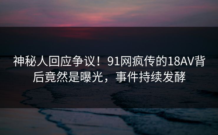 神秘人回应争议！91网疯传的18AV背后竟然是曝光，事件持续发酵
