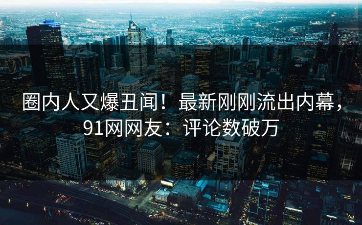 圈内人又爆丑闻！最新刚刚流出内幕，91网网友：评论数破万