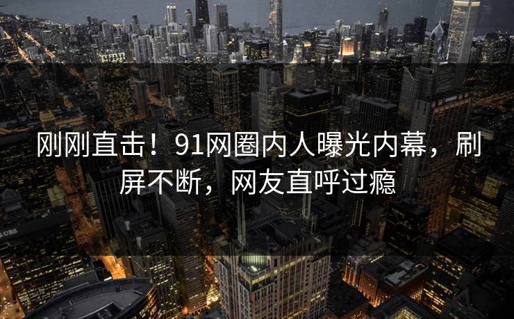刚刚直击！91网圈内人曝光内幕，刷屏不断，网友直呼过瘾