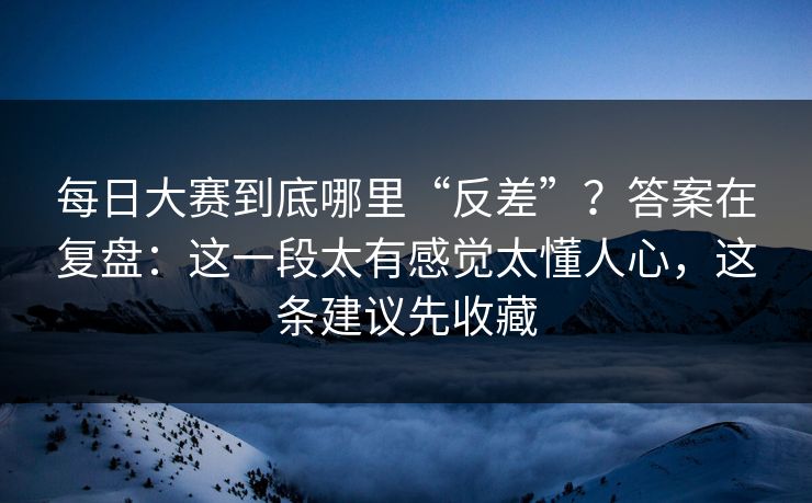 每日大赛到底哪里“反差”？答案在复盘：这一段太有感觉太懂人心，这条建议先收藏