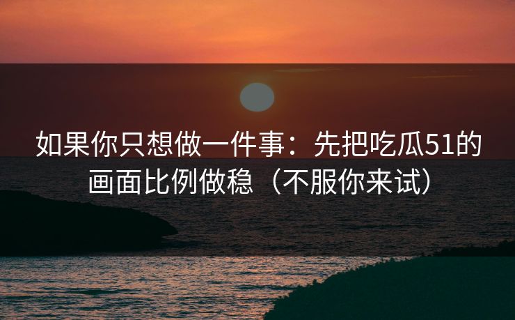 如果你只想做一件事：先把吃瓜51的画面比例做稳（不服你来试）