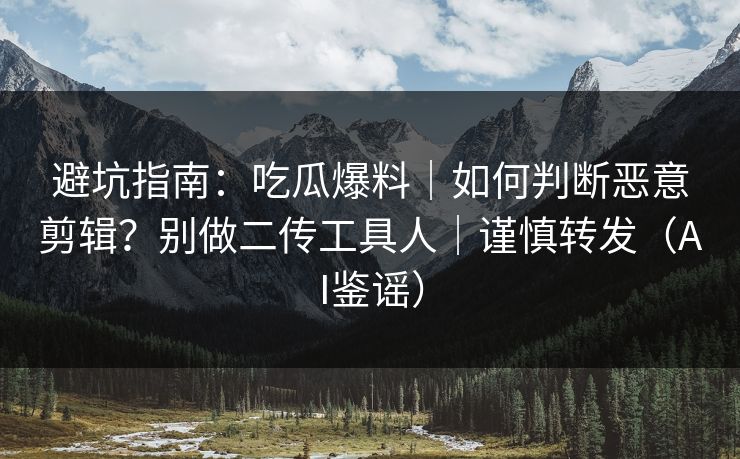 避坑指南：吃瓜爆料｜如何判断恶意剪辑？别做二传工具人｜谨慎转发（AI鉴谣）