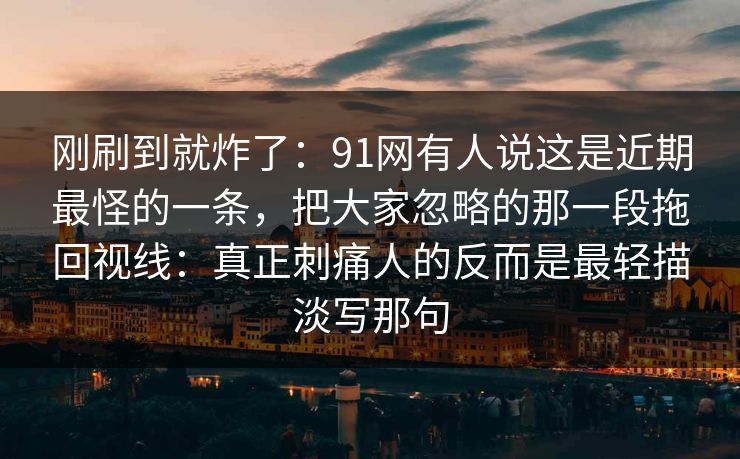 刚刷到就炸了:91网有人说这是近期最怪的一条,把大家忽略的那一段拖回视线:真正刺痛人的反而是最轻描淡写那句 刚刷到就炸了:91网有人说这是近期最怪的一条,把大家忽略的那一段拖回视线:真正刺痛人的反而是最轻描淡写那句