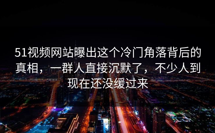 51视频网站曝出这个冷门角落背后的真相，一群人直接沉默了，不少人到现在还没缓过来