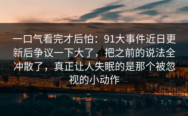 一口气看完才后怕：91大事件近日更新后争议一下大了，把之前的说法全冲散了，真正让人失眠的是那个被忽视的小动作