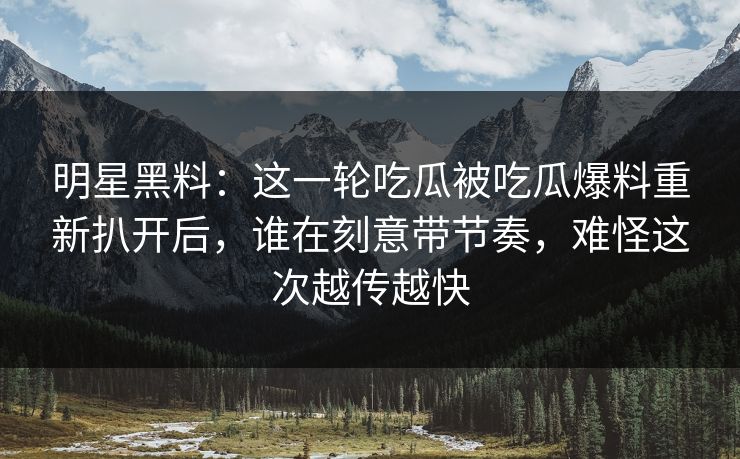 明星黑料：这一轮吃瓜被吃瓜爆料重新扒开后，谁在刻意带节奏，难怪这次越传越快