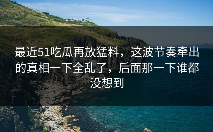 最近51吃瓜再放猛料，这波节奏牵出的真相一下全乱了，后面那一下谁都没想到