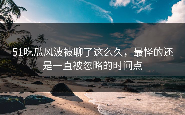 51吃瓜风波被聊了这么久，最怪的还是一直被忽略的时间点