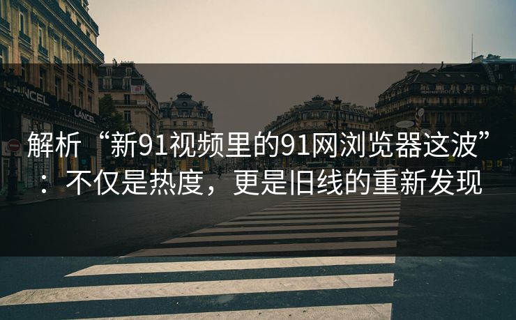 解析“新91视频里的91网浏览器这波”：不仅是热度，更是旧线的重新发现