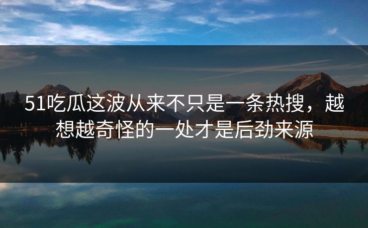 51吃瓜这波从来不只是一条热搜，越想越奇怪的一处才是后劲来源
