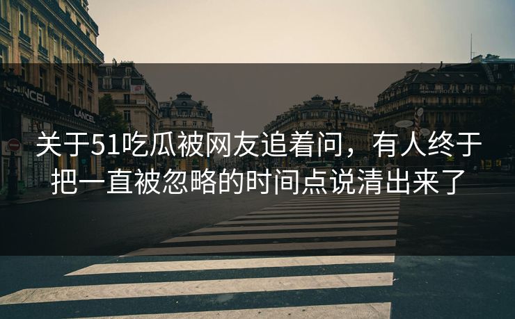 关于51吃瓜被网友追着问，有人终于把一直被忽略的时间点说清出来了